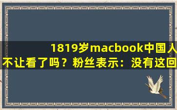 1819岁macbook中国人不让看了吗？粉丝表示：没有这回事！