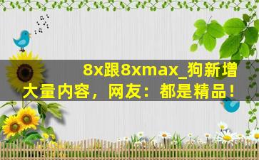 8x跟8xmax_狗新增大量内容，网友：都是精品！