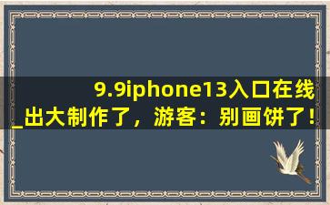 9.9iphone13入口在线_出大制作了，游客：别画饼了！