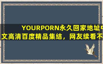 YOURPORN永久回家地址中文高清百度精品集结，网友续看不停！