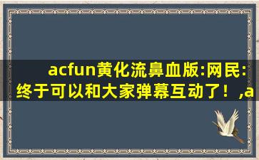 acfun黄化流鼻血版:网民:终于可以和大家弹幕互动了！,acfun黄化流鼻血版下载