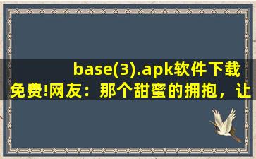 base(3).apk软件下载免费!网友：那个甜蜜的拥抱，让我脸红不已。