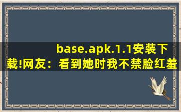base.apk.1.1安装下载!网友：看到她时我不禁脸红羞涩。,浏览器打开网站