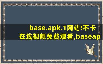 base.apk.1网站!不卡在线视频免费观看,baseapk文件打不开