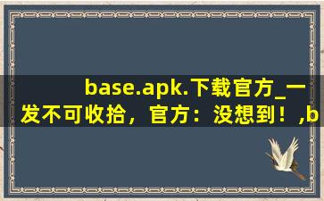 base.apk.下载官方_一发不可收拾，官方：没想到！,baseapk下载