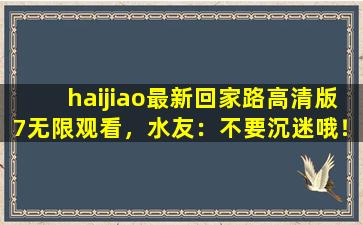 haijiao最新回家路高清版7无限观看，水友：不要沉迷哦！