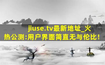 jiuse.tv最新地址_火热公测:用户界面简直无与伦比！
