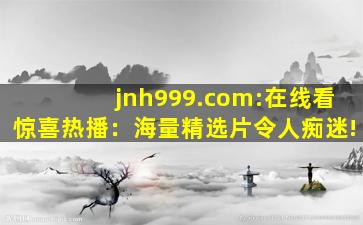 jnh999.com:在线看惊喜热播：海量精选片令人痴迷!