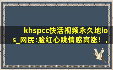khspcc快活视频永久地ios_网民:脸红心跳情感高涨！,www.vivo.com