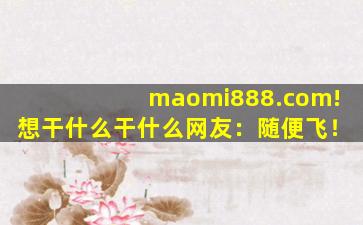 maomi888.com!想干什么干什么网友：随便飞！