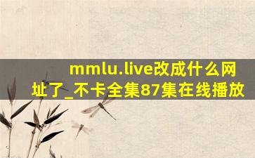 mmlu.live改成什么网址了_不卡全集87集在线播放