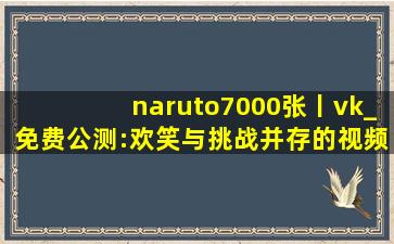 naruto7000张丨vk_免费公测:欢笑与挑战并存的视频,航海王pixx相册