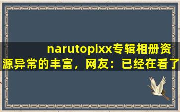 narutopixx专辑相册资源异常的丰富，网友：已经在看了!