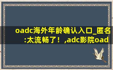 oadc海外年龄确认入口_匿名:太流畅了！,adc影院oadc
