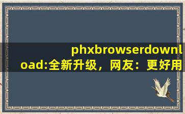 phxbrowserdownload:全新升级，网友：更好用了！,npsbrowser安卓下载