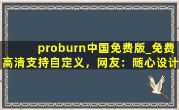 proburn中国免费版_免费高清支持自定义，网友：随心设计！