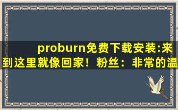 proburn免费下载安装:来到这里就像回家！粉丝：非常的温暖！