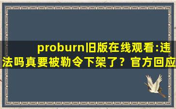 proburn旧版在线观看:违法吗真要被勒令下架了？官方回应：稳定运行着呢！