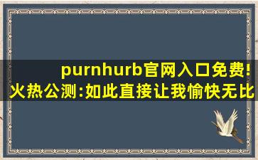 purnhurb官网入口免费!火热公测:如此直接让我愉快无比！