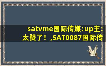 satvme国际传媒:up主:太赞了！,SAT0087国际传媒