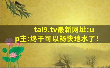 tai9.tv最新网址:up主:终于可以畅快地水了！