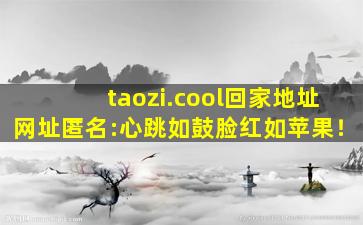 taozi.cool回家地址网址匿名:心跳如鼓脸红如苹果！
