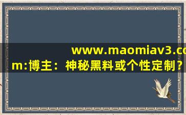 www.maomiav3.com:博主：神秘黑料或个性定制？,www开头的域名