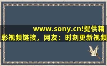 www.sony.cn!提供精彩视频链接，网友：时刻更新视频
