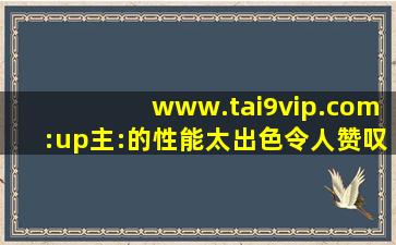 www.tai9vip.com:up主:的性能太出色令人赞叹！,www开头的域名