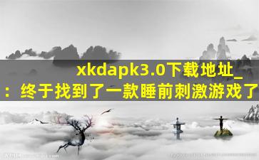 xkdapk3.0下载地址_：终于找到了一款睡前刺激游戏了
