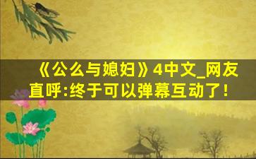 《公么与媳妇》4中文_网友直呼:终于可以弹幕互动了！