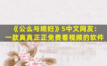 《公么与媳妇》5中文网友：一款真真正正免费看视频的软件