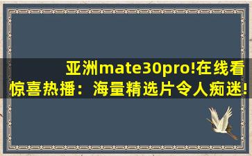 亚洲mate30pro!在线看惊喜热播：海量精选片令人痴迷!,华为mate30pro价格官网