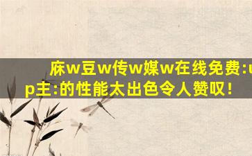 庥w豆w传w媒w在线免费:up主:的性能太出色令人赞叹！
