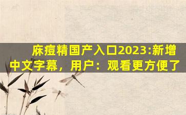 庥痘精国产入口2023:新增中文字幕，用户：观看更方便了