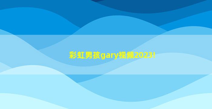 彩虹男孩gary视频2023!