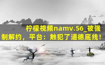 柠檬视频namv.56_被强制解约，平台：触犯了道德底线！