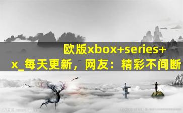 欧版xbox+series+x_每天更新，网友：精彩不间断