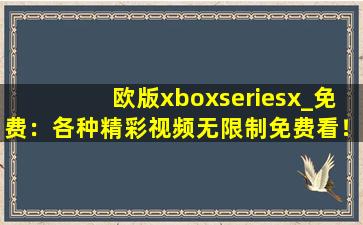 欧版xboxseriesx_免费：各种精彩视频无限制免费看！