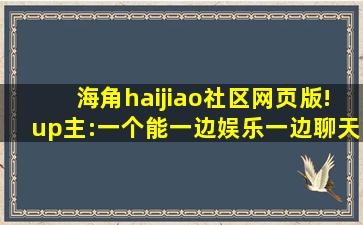 海角haijiao社区网页版!up主:一个能一边娱乐一边聊天的地方