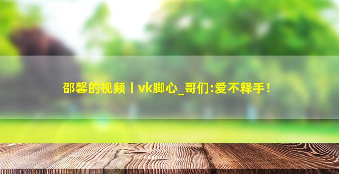 邵馨的视频丨vk脚心_哥们:爱不释手！