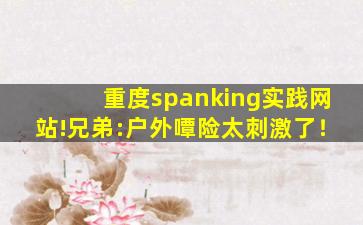 重度spanking实践网站!兄弟:户外嘾险太刺激了！