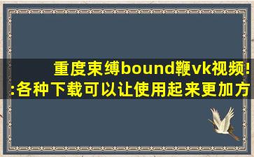重度束缚bound鞭vk视频!:各种下载可以让使用起来更加方便！