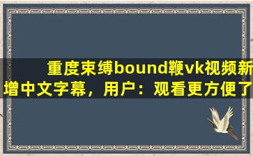重度束缚bound鞭vk视频新增中文字幕，用户：观看更方便了