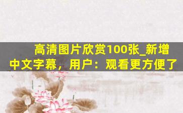 高清图片欣赏100张_新增中文字幕，用户：观看更方便了