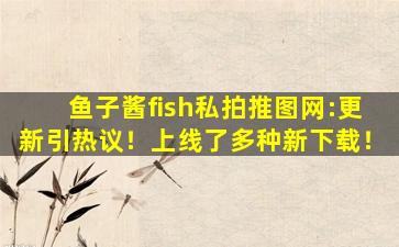 鱼子酱fish私拍推图网:更新引热议！上线了多种新下载！