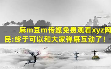 麻m豆m传媒免费观看xyz网民:终于可以和大家弹幕互动了！